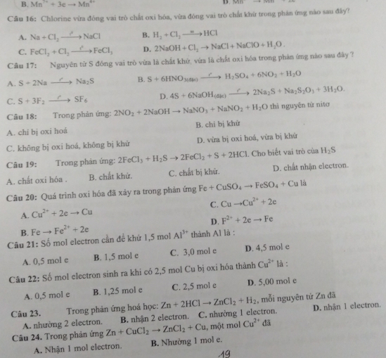 B. Mn^(7+)+3eto Mn^(4+) D.
Câu 16: Chlorine vừa đóng vai trò chất oxi hóa, vừa đóng vai trò chất khử trong phản ứng nào sau đầy?
A. Na+Cl_2to NaCl B. H_2+Cl_2to HCl
C. FeCl_2+Cl_3to FeCl_3 D.
Câu 17: Nguyên tử S đóng vai trò vừa là chất khử, vứa là chất oxi hóa trong phản ứng nào sau đây ? 2NaOH+Cl_2to NaCl+NaClO+H_2O.
A. S+2Nato Na_2S B. S+6HNO_3(4l)xrightarrow rH_2SO_4+6NO_2+H_2O
C. S+3F_2to SF_6 D. 4S+6NaOH_(dk)to 2Na_2S+Na_2S_2O_3+3H_2O.
Câu 18: Trong phản ứng: 2NO_2+2NaOHto NaNO_3+NaNO_2+H_2O thì nguyên tử nitơ
A. chi bị oxi hoá B. chi bị khử
C. không bị oxi hoá, không bị khử D. vừa bị oxi hoá, vừa bị khử
Câu 19: Trong phản ứng: 2FeCl_3+H_2Sto 2FeCl_2+S+2HCl L Cho biết vai trò của H_2S
A. chất oxi hóa . B. chất khử. C. chất bị khử. D. chất nhận electron.
Câu 20: Quá trình oxi hóa đã xảy ra trong phản ứng Fe+CuSO_4to FeSO_4+Culi
A. Cu^(2+)+2eto Cu C. Cuto Cu^(2+)+2e
D. F^(2+)+2eto Fe
B. Feto Fe^(2+)+2e
Câu 21. So mol electron cần để khử 1,5 mol Al^(3+) thành A1 là :
A. 0,5 mol e B. 1,5 mol e C. 3,0 mol e D. 4,5 mol e
Câu 22: Sdot O ó mol electron sinh ra khi có 2,5 mol Cu bị oxi hóa thành Cu^(2+) là :
A. 0,5 mol e B. 1,25 mol e C. 2,5 mol e D. 5,00 mol e
Câu 23.  Trong phản ứng hoá học: Zn+2HClto ZnCl_2+H_2 , mỗi nguyên tử Zn đã
A. nhường 2 electron. D. nhận 1 electron.
Câu 24. Trong phản ứng Zn+CuCl_2to ZnCl_2+Cu B. nhận 2 electron. C. nhường 1 electron.
, một mol Cu^(2+)da
A. Nhận 1 mol electron. B. Nhường 1 mol e.
19