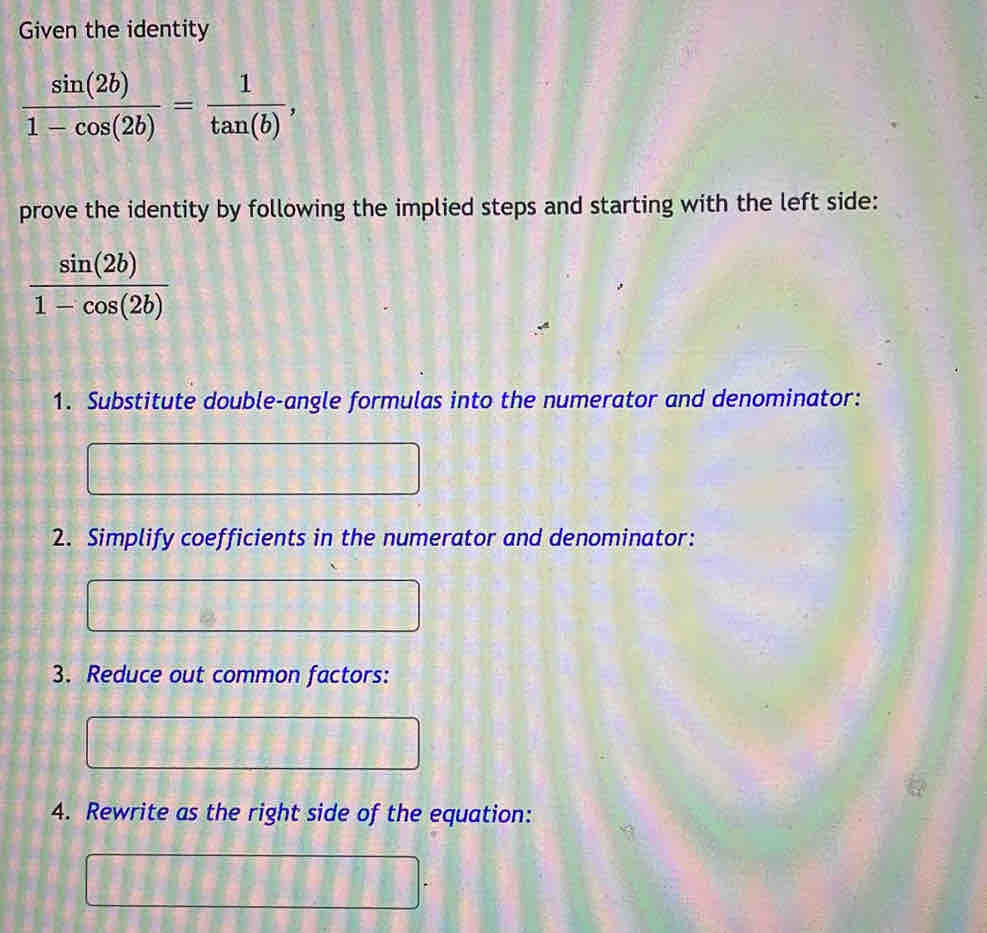 Given the identity
 sin (2b)/1-cos (2b) = 1/tan (b) , 
prove the identity by following the implied steps and starting with the left side:
 sin (2b)/1-cos (2b) 
1. Substitute double-angle formulas into the numerator and denominator:
2. Simplify coefficients in the numerator and denominator:
3. Reduce out common factors:
4. Rewrite as the right side of the equation: