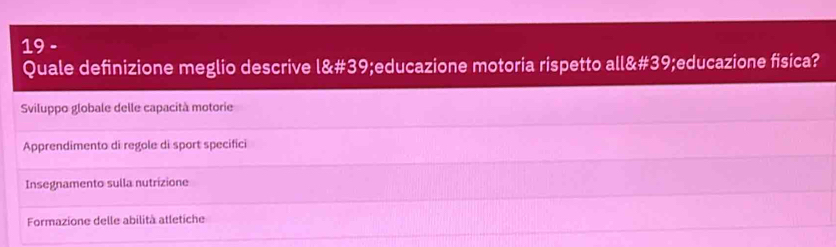 Quale definizione meglio descrive . 18:# 39;educazione motoria rispetto all&# 39;educazione fisica?
Sviluppo globale delle capacità motorie
Apprendimento di regole di sport specifici
Insegnamento sulla nutrizione
Formazione delle abilità atletiche