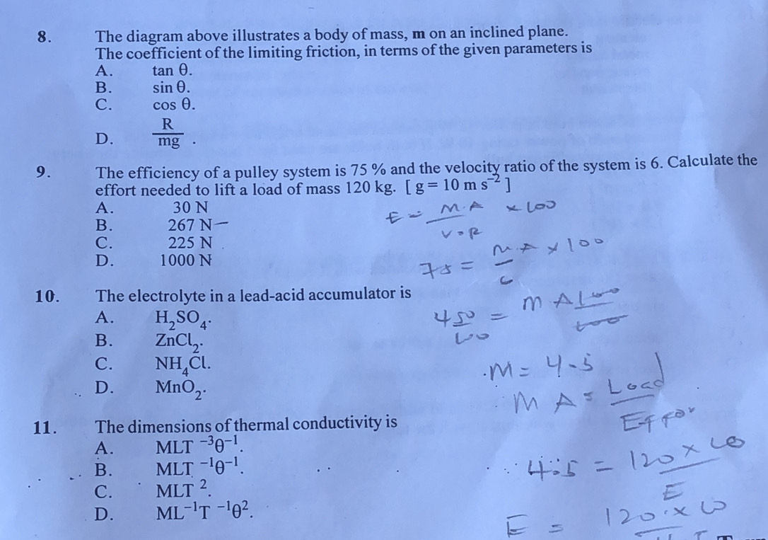 The diagram above illustrates a body of mass, m on an inclined plane.
The coefficient of the limiting friction, in terms of the given parameters is
A. tan θ.
B. sin θ.
C. cos θ.
D.  R/mg . 
9. The efficiency of a pulley system is 75 % and the velocity ratio of the system is 6. Calculate the
effort needed to lift a load of mass 120 kg. [g=10ms^(-2)]
A. 30 N
B. 267 N
C. 225 N
D. 1000 N
10. The electrolyte in a lead-acid accumulator is
A. H_2SO_4.
B. ZnCl_2.
C. NH_4Cl.
D. MnO_2. 
11. The dimensions of thermal conductivity is
A. MLT^(-3)θ^(-1).
B. MLT^(-1)θ^(-1).
C. MLT^2.
D. ML^(-1)T^(-1)θ^2.