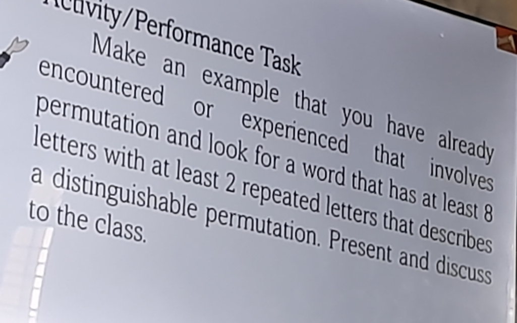 cu iy erformance Task 
Make an example that you have alread? 
encountered or experienced that involve 
permutation and look for a word that has at least 
letters with at least 2 repeated letters that describes 
to the class. 
a distinguishable permutation. Present and discuss