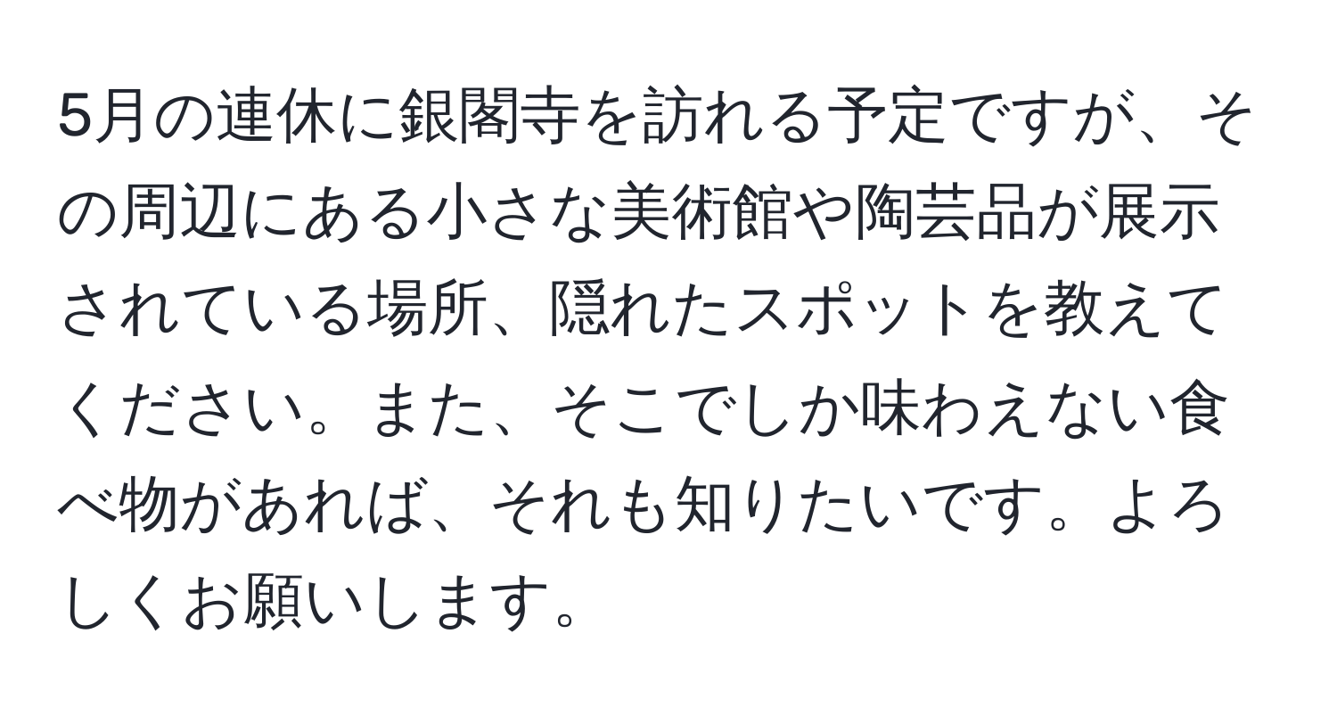 5月の連休に銀閣寺を訪れる予定ですが、その周辺にある小さな美術館や陶芸品が展示されている場所、隠れたスポットを教えてください。また、そこでしか味わえない食べ物があれば、それも知りたいです。よろしくお願いします。