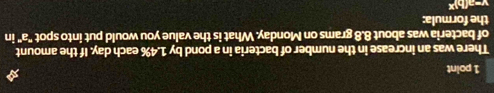There was an increase in the number of bacteria in a pond by 1.4% each day. If the amount 
of bacteria was about 8.8 grams on Monday. What is the value you would put into spot "a" in 
the formula:
v=neg (h)^x