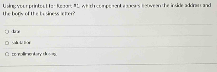 Using your printout for Report #1, which component appears between the inside address and
the body of the business letter?
date
salutation
complimentary closing