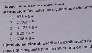 Juego Matemático (Individuat) 
Instrucción: Resuelve las siguientes divisione: 
1. 875/ 5=
η 1.264/°-
3. 1,125/ 9=
4. 920/ 4=
5. 768/ 6=
Ejercicio adicional: Escribe la explicación de 
pasos que seguiste para resolver una de las d