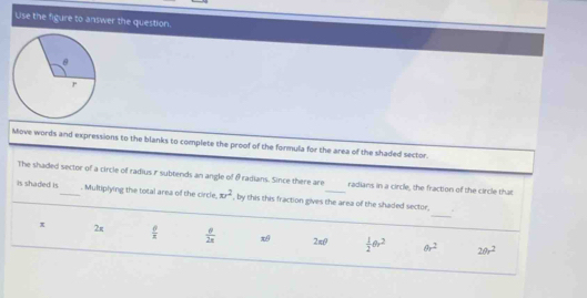 Use the figure to answer the question.
Move words and expressions to the blanks to complete the proof of the formula for the area of the shaded sector.
The shaded sector of a circle of radius r subtends an angle of &radians. Since there are radians in a circle, the fraction of the circle that
_
is shaded is_ . Multiplying the total area of the circle. xy^2 , by this this fraction gives the area of the shaded sector,
π 2π  6/π    θ /2π   2min  1/2 θ r^2 θ r^2 20r^2
