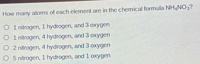 How many atoms of each element are in the chemical formula NH_4NO_3 2
1 nitrogen, 1 hydrogen, and 3 oxygen
1 nitrogen, 4 hydrogen, and 3 oxygen
2 nitrogen, 4 hydrogen, and 3 oxygen
5 nitrogen, 1 hydrogen, and 1 oxygen