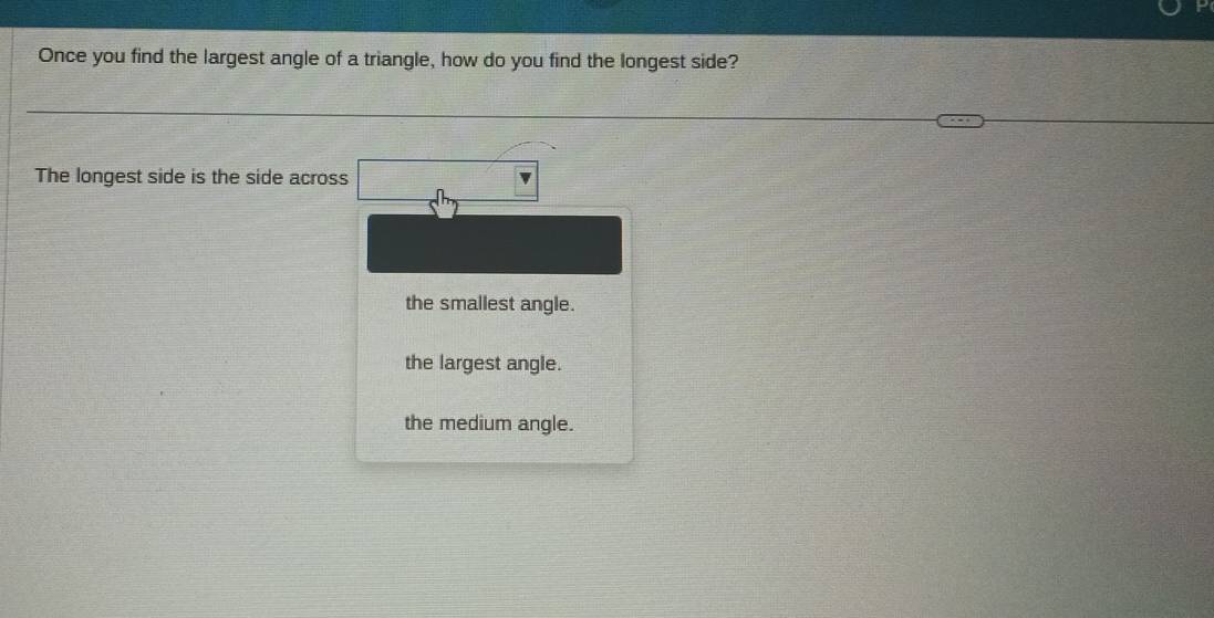 Once you find the largest angle of a triangle, how do you find the longest side?
The longest side is the side across
the smallest angle.
the largest angle.
the medium angle.