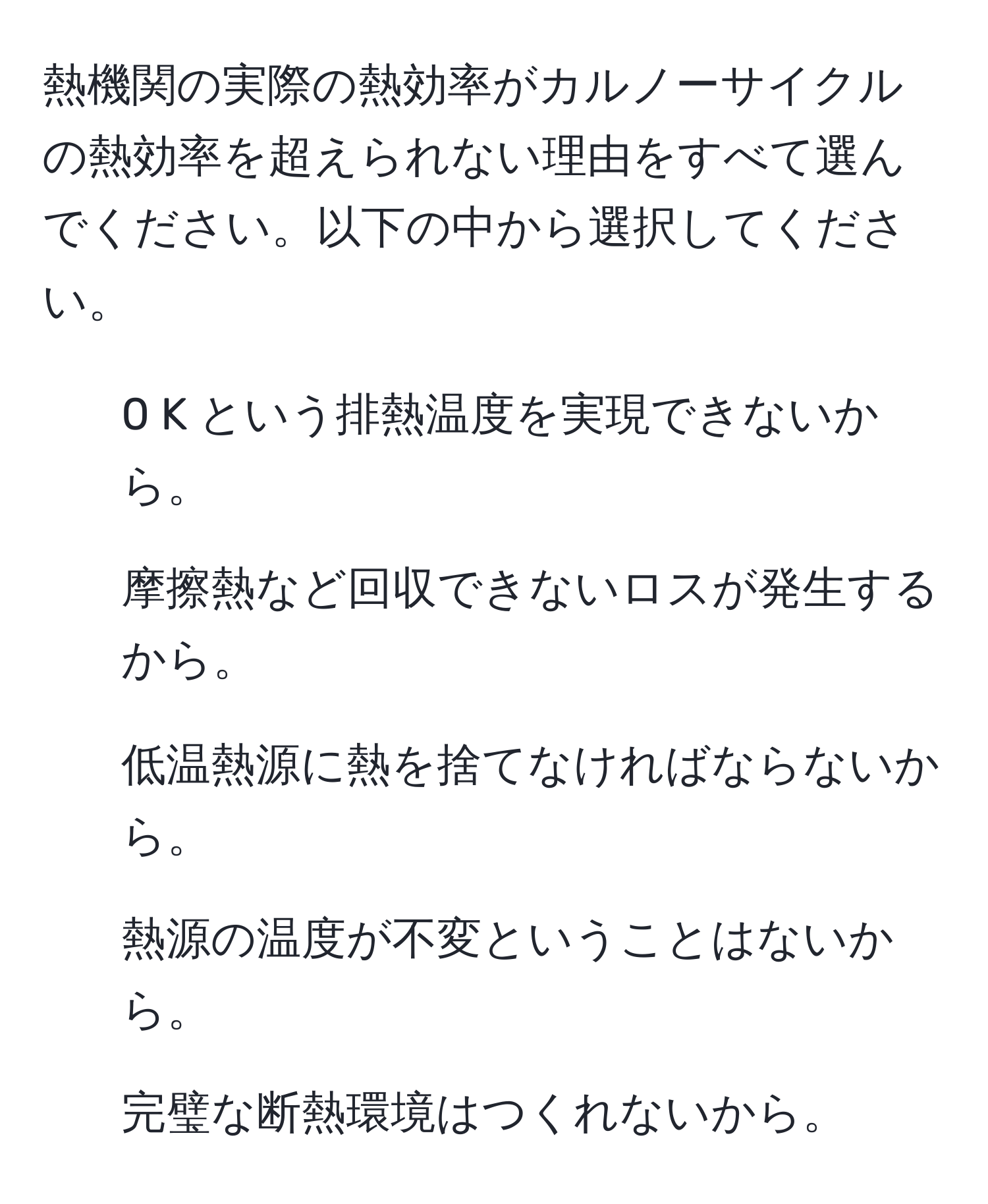 熱機関の実際の熱効率がカルノーサイクルの熱効率を超えられない理由をすべて選んでください。以下の中から選択してください。  

1. 0 K という排熱温度を実現できないから。  
2. 摩擦熱など回収できないロスが発生するから。  
3. 低温熱源に熱を捨てなければならないから。  
4. 熱源の温度が不変ということはないから。  
5. 完璧な断熱環境はつくれないから。