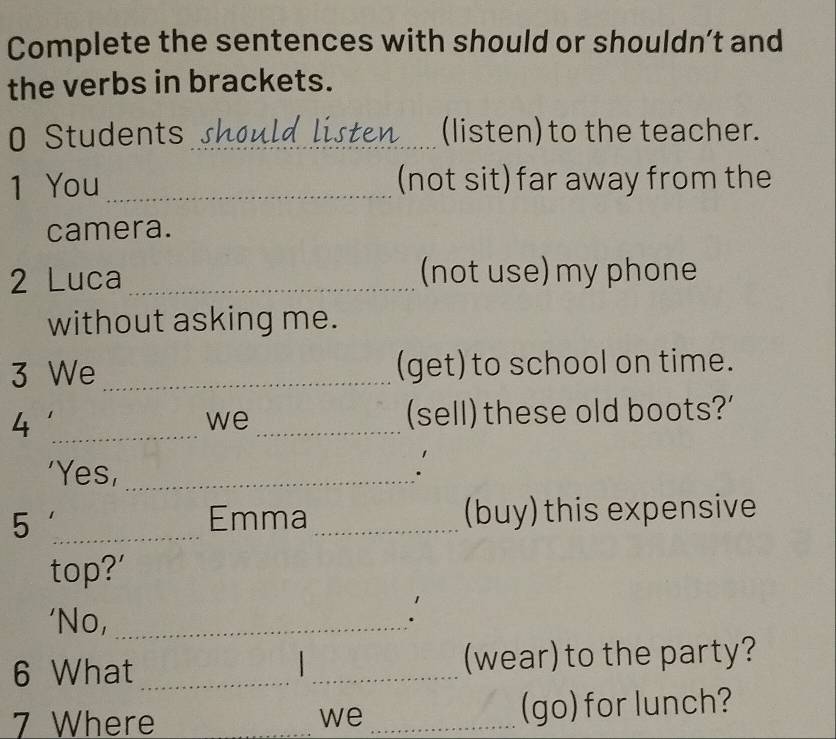 Complete the sentences with should or shouldn’t and 
the verbs in brackets. 
0 Students should listen (listen) to the teacher. 
1 You _(not sit) far away from the 
camera. 
2 Luca _(not use) my phone 
without asking me. 
3 We _(get) to school on time. 
_4 
we_ 
(sell) these old boots?' 
'Yes,_ 
5 _Emma_ (buy) this expensive 
top?' 
'No,_ 
` 
6 What __(wear) to the party? 
7 Where _we _(go) for lunch?