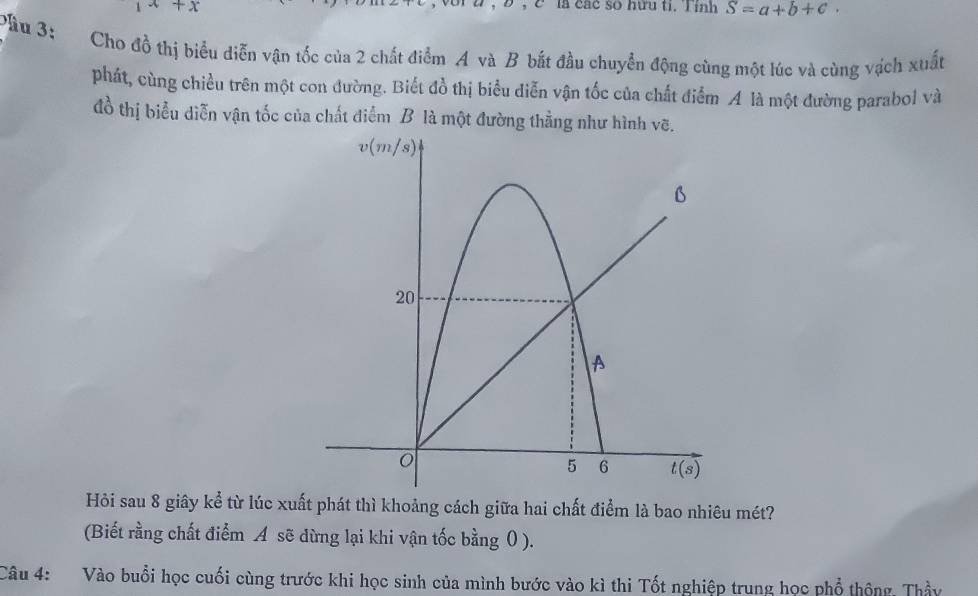 x+x
, C là các so hữu ti. Tính S=a+b+c.
Đầu 3: Cho đồ thị biểu diễn vận tốc của 2 chất điểm A và B bắt đầu chuyển động cùng một lúc và cùng vịch xuất
phát, cùng chiều trên một con đường. Biết đồ thị biểu diễn vận tốc của chất điểm A là một đường parabol và
đồ thị biểu diễn vận tốc của chất điểm B là một đường thằng như hình vẽ.
Hỏi sau 8 giây kể từ lúc xuất phát thì khoảng cách giữa hai chất điểm là bao nhiêu mét?
(Biết rằng chất điểm A sẽ dừng lại khi vận tốc bằng 0 ).
Câu 4: Vào buổi học cuối cùng trước khi học sinh của mình bước vào kì thi Tốt nghiệp trung học phổ thống, Thầy