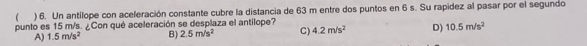 ( ) 6. Un antilope con aceleración constante cubre la distancia de 63 m entre dos puntos en 6 s. Su rapidez al pasar por el segundo
punto es 15 m/s. ¿Con qué aceleración se desplaza el antílope?
C) 4.2m/s^2
A) 1.5m/s^2
B) 2.5m/s^2
D) 10.5m/s^2