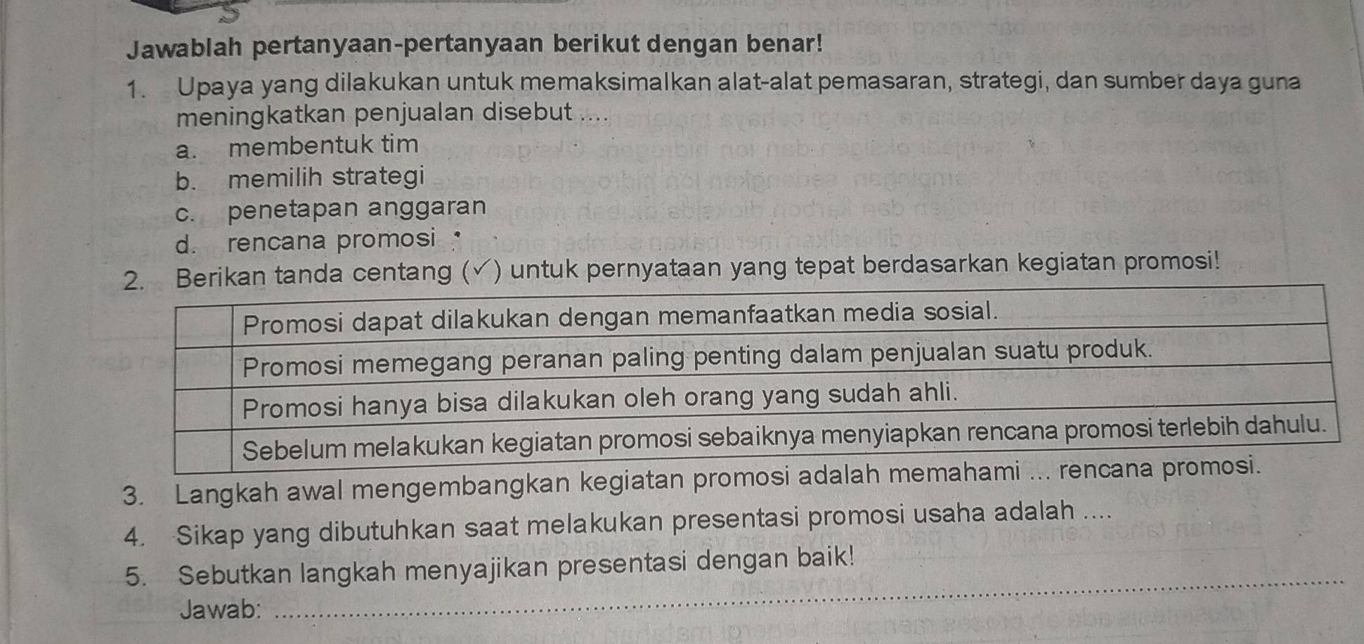 Jawablah pertanyaan-pertanyaan berikut dengan benar!
1. Upaya yang dilakukan untuk memaksimalkan alat-alat pemasaran, strategi, dan sumber daya guna
meningkatkan penjualan disebut ....
a. membentuk tim
b. memilih strategi
c. penetapan anggaran
d. rencana promosi 
2. Berikan tanda centang ( √ ) untuk pernyataan yang tepat berdasarkan kegiatan promosi!
3. Langkah awal mengembangkan kegiatan promosi ada
4. Sikap yang dibutuhkan saat melakukan presentasi promosi usaha adalah ....
_
5. Sebutkan langkah menyajikan presentasi dengan baik!
Jawab: