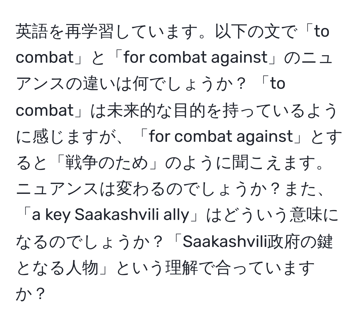 英語を再学習しています。以下の文で「to combat」と「for combat against」のニュアンスの違いは何でしょうか？ 「to combat」は未来的な目的を持っているように感じますが、「for combat against」とすると「戦争のため」のように聞こえます。ニュアンスは変わるのでしょうか？また、「a key Saakashvili ally」はどういう意味になるのでしょうか？「Saakashvili政府の鍵となる人物」という理解で合っていますか？