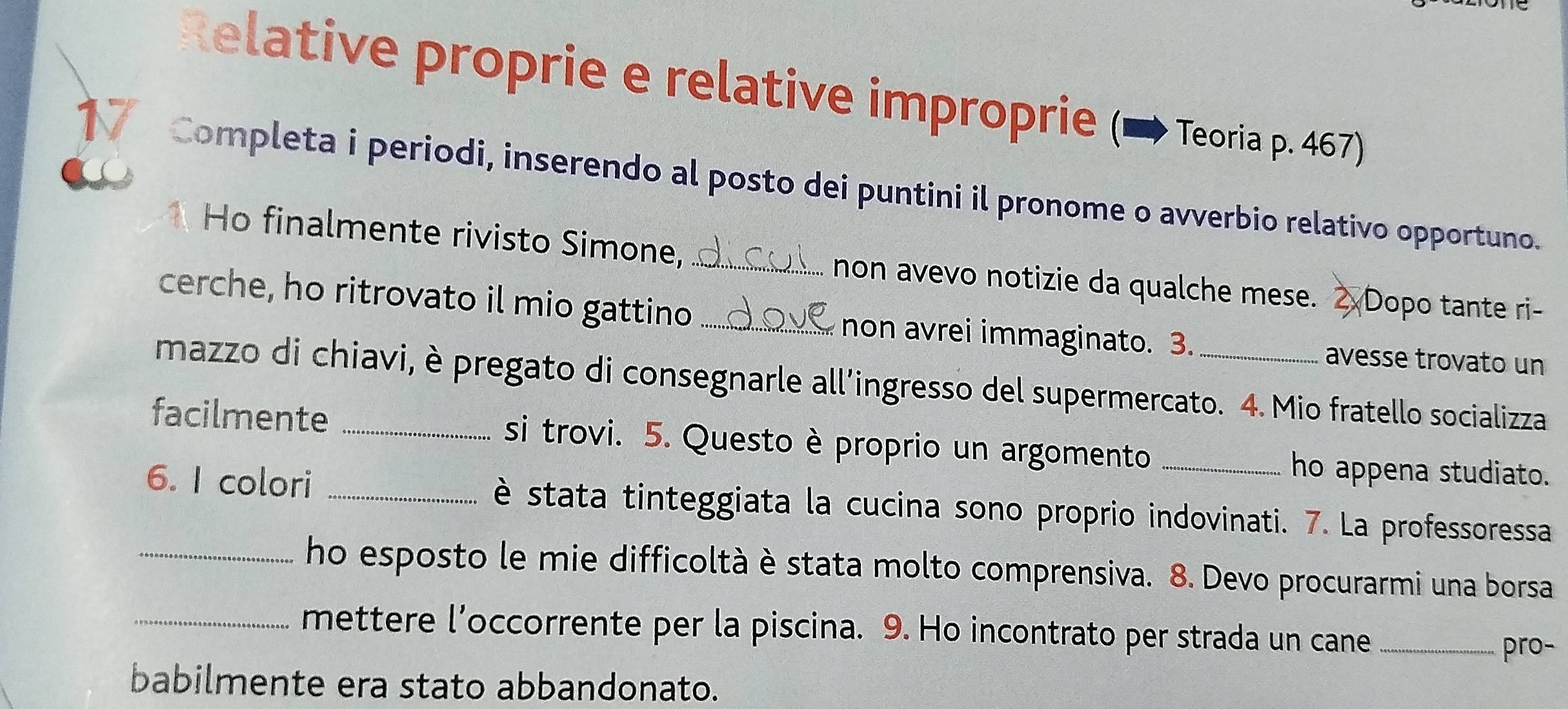 Relative proprie e relative improprie (→ Teoria p. 467) 
Completa i periodi, inserendo al posto dei puntini il pronome o avverbio relativo opportuno. 
Ho finalmente rivisto Simone,_ 
non avevo notizie da qualche mese. Dopo tante ri- 
cerche, ho ritrovato il mio gattino _non avrei immaginato. 3. 
avesse trovato un 
mazzo di chiavi, è pregato di consegnarle all’ingresso del supermercato. 4. Mio fratello socializza 
facilmente _si trovi. 5. Questo è proprio un argomento _ho appena studiato. 
6. I colori _è stata tinteggiata la cucina sono proprio indovinati. 7. La professoressa 
_ho esposto le mie difficoltà è stata molto comprensiva. 8. Devo procurarmi una borsa 
_mettere l’occorrente per la piscina. 9. Ho incontrato per strada un cane_ 
pro- 
babilmente era stato abbandonato.