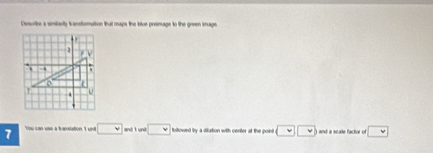 Describe a simitarity transformation that maps the blue preimage to the green image 
7 You can use a transiation 1 unit □ V and I unit followed by a dilation with center at the point ) and a scale factor of