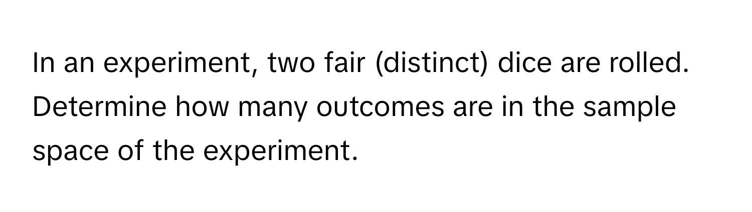 In an experiment, two fair (distinct) dice are rolled. Determine how many outcomes are in the sample space of the experiment.