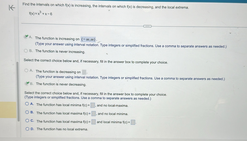 Find the intervals on which f(x) is increasing, the intervals on which f(x) is decreasing, and the local extrema.
f(x)=x^3+x-6
A. The function is increasing on (-∈fty ,∈fty ). 
(Type your answer using interval notation. Type integers or simplified fractions. Use a comma to separate answers as needed.)
B. The function is never increasing.
Select the correct choice below and, if necessary, fill in the answer box to complete your choice.
A. The function is decreasing on
(Type your answer using interval notation. Type integers or simplified fractions. Use a comma to separate answers as needed.)
B. The function is never decreasing.
Select the correct choice below and, if necessary, fill in the answer box to complete your choice.
(Type integers or simplified fractions. Use a comma to separate answers as needed.)
A. The function has local minima f(c)=□ , and no local maxima.
B. The function has local maxima f(c)=□ , and no local minima.
C. The function has local maxima f(c)=□ and local minima f(c)=□.
D. The function has no local extrema