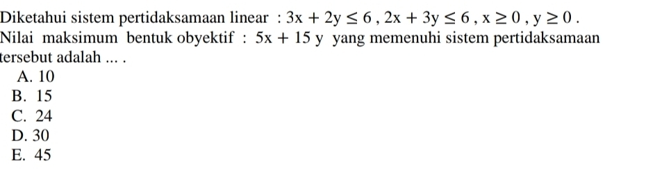 Diketahui sistem pertidaksamaan linear : 3x+2y≤ 6, 2x+3y≤ 6, x≥ 0, y≥ 0. 
Nilai maksimum bentuk obyektif : 5x+15 y yang memenuhi sistem pertidaksamaan
tersebut adalah ... .
A. 10
B. 15
C. 24
D. 30
E. 45