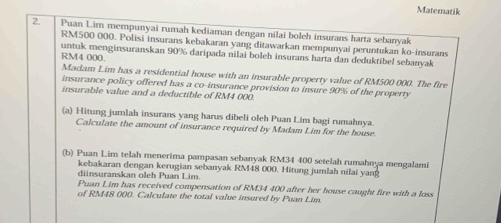 Matematik 
2. Puan Lim mempunyai rumah kediaman dengan nilai boleh insurans harta sebanyak
RM500 000. Polisi insurans kebakaran yang ditawarkan mempunyai peruntukan ko-insurans
RM4 000. untuk menginsuranskan 90% daripada nilai boleh insurans harta dan deduktibel sebanyak 
Madam Lim has a residential house with an insurable property value of RM500 000. The fire 
insurance policy offered has a co-insurance provision to insure 90% of the property 
insurable value and a deductible of RM4 000. 
(a) Hitung jumlah insurans yang harus dibeli oleh Puan Lim bagi rumahnya. 
Calculate the amount of insurance required by Madam Lim for the house. 
(b) Puan Lim telah menerima pampasan sebanyak RM34 400 setelah rumahnya mengalami 
kebakaran dengan kerugian sebanyak RM48 000. Hitung jumlah nilai yang 
diinsuranskan oleh Puan Lim. 
Puan Lim has received compensation of RM34 400 after her house caught fire with a loss 
of RM48 000. Calculate the total value insured by Puan Lim.