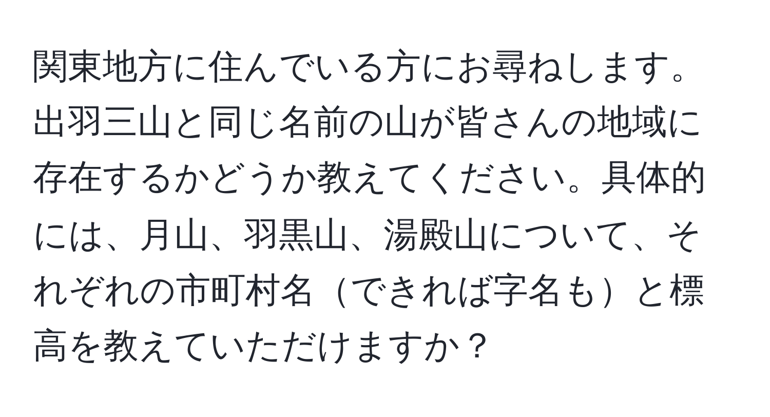 関東地方に住んでいる方にお尋ねします。出羽三山と同じ名前の山が皆さんの地域に存在するかどうか教えてください。具体的には、月山、羽黒山、湯殿山について、それぞれの市町村名できれば字名もと標高を教えていただけますか？