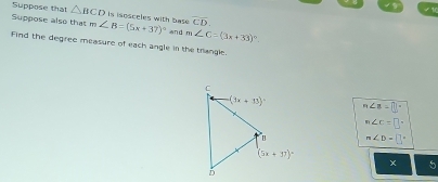 Suppose that △ BCD is isosceles with base overline CD.
Suppose also that m∠ B=(5x+37)^circ  and m∠ C=(3x+33)^circ 
Find the degree measure of each angle in the trangle.
m∠ B=[]^circ 
m∠ c=□°
m∠ D= 12
× 5