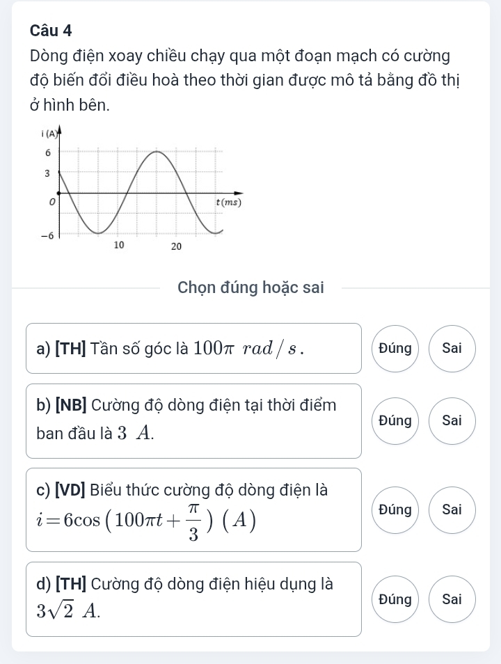 Dòng điện xoay chiều chạy qua một đoạn mạch có cường
độ biến đổi điều hoà theo thời gian được mô tả bằng đồ thị
ở hình bên.
Chọn đúng hoặc sai
a) [TH] Tần số góc là 100π rad / s . Đúng Sai
b) [NB] Cường độ dòng điện tại thời điểm
Đúng Sai
ban đầu là 3 A.
c) [VD] Biểu thức cường độ dòng điện là
i=6cos (100π t+ π /3 )(A)
Đúng Sai
d) [TH] Cường độ dòng điện hiệu dụng là
3sqrt(2)A.
Đúng Sai