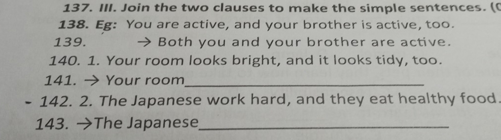 Join the two clauses to make the simple sentences. (( 
138. Eg: You are active, and your brother is active, too. 
139. Both you and your brother are active. 
140. 1. Your room looks bright, and it looks tidy, too. 
141. → Your room_ 
- 142. 2. The Japanese work hard, and they eat healthy food. 
143. →The Japanese_