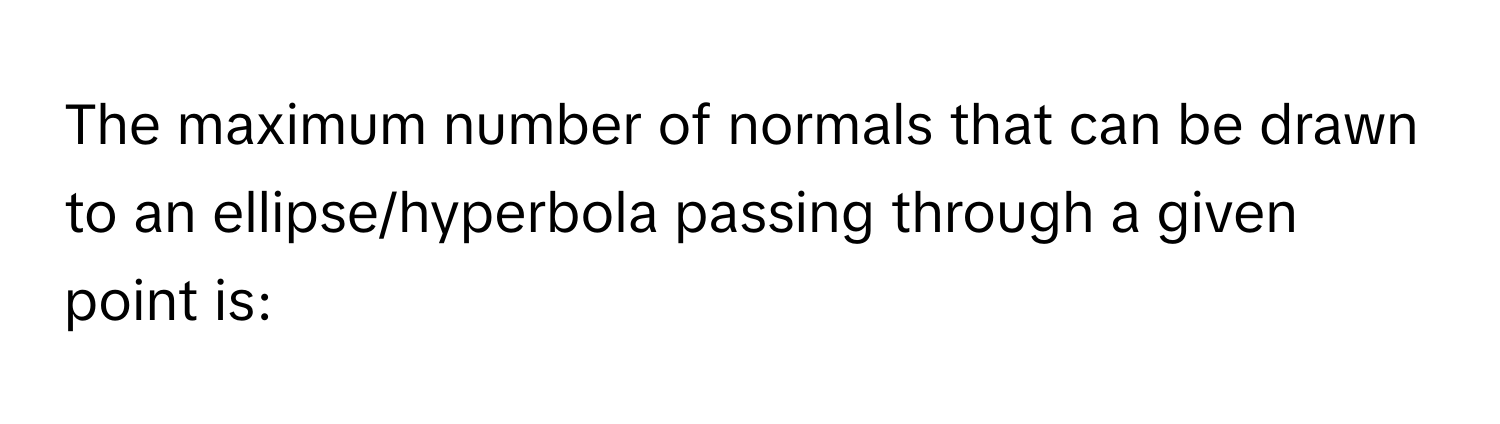 The maximum number of normals that can be drawn to an ellipse/hyperbola passing through a given point is: