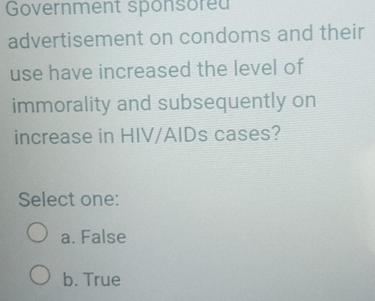 Government sponsored
advertisement on condoms and their
use have increased the level of
immorality and subsequently on
increase in HIV/AIDs cases?
Select one:
a. False
b. True