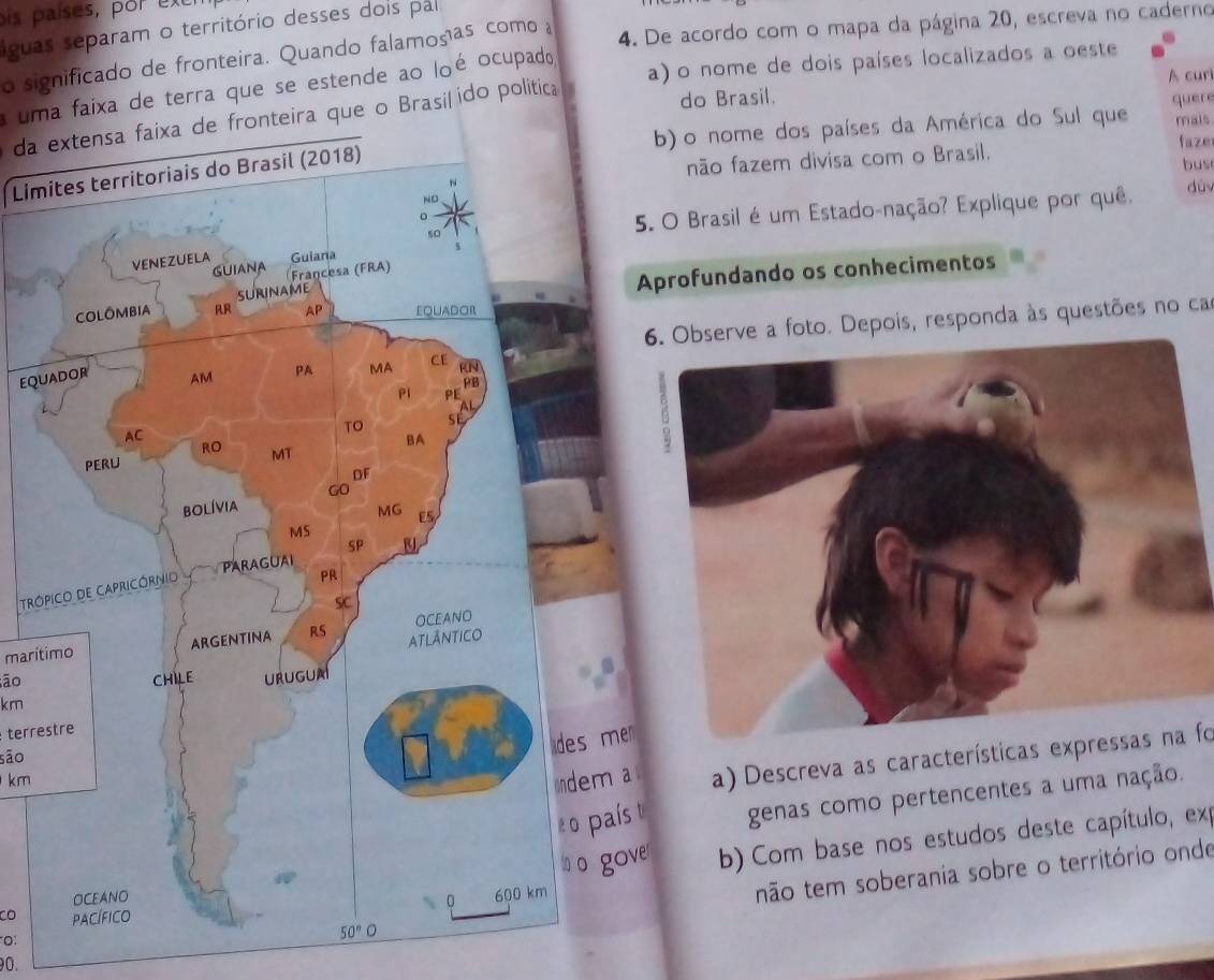 pis países, por exe
4. De acordo com o mapa da página 20, escreva no caderno
águas separam o território desses dois pal
o significado de fronteira. Quando falamosas como 
a) o nome de dois países localizados a oeste
A cur
uma faixa de terra que se estende ao loé ocupado
da extensa faixa de fronteira que o Brasil ido politic
do Brasil.
b) o nome dos países da América do Sul que quere mais
faze
bus
não fazem divisa com o Brasil.
Lim
dùy
5. O Brasil é um Estado-nação? Explique por quê.
Aprofundando os conhecimentos
6. Observe a foto. Depois, responda às questões no cas
equ
Tróp
marítimo
āo
km
terrestre
e
kma a) Descreva as características expressas na fo
são
t genas como pertencentes a uma nação.
ver  b) Com base nos estudos deste capítulo, ex
não tem soberania sobre o território onde
CO 
O:
90.