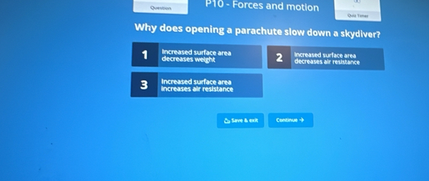 Question P10 - Forces and motion Quiz Tamer
Why does opening a parachute slow down a skydiver?
Increased surface area
1 decreases weight 2 Increased surface area decreases air resistance
Increased surface area
3 increases air resistance
& Save & exit Continue →