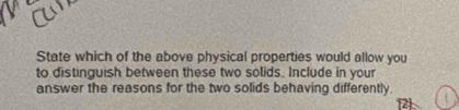 State which of the above physical properties would allow you 
to distinguish between these two solids. Include in your 
answer the reasons for the two solids behaving differently.