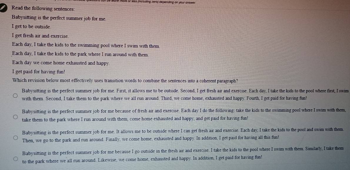 is can be worth more or less (including zero) depending on your answer.
I Read the following sentences:
Babysitting is the perfect summer job for me.
I get to be outside.
I get fresh air and exercise.
Each day, I take the kids to the swimming pool where I swim with them.
Each day, I take the kids to the park where I run around with them.
Each day we come home exhausted and happy.
I get paid for having fun!
Which revision below most effectively uses transition words to combine the sentences into a coherent paragraph?
Babysitting is the perfect summer job for me. First, it allows me to be outside. Second, I get fresh air and exercise. Each day, I take the kids to the pool where first, I swim
with them. Second, I take them to the park where we all run around. Third, we come home, exhausted and happy. Fourth, I get paid for having fun!
Babysitting is the perfect summer job for me because of fresh air and exercise. Each day I do the following: take the kids to the swimming pool where I swim with them,
take them to the park where I run around with them, come home exhausted and happy, and get paid for having fun!
Babysitting is the perfect summer job for me. It allows me to be outside where I can get fresh air and exercise. Each day, I take the kids to the pool and swim with them
Then, we go to the park and run around. Finally, we come home, exhausted and happy. In addition, I get paid for having all this fun!
Babysitting is the perfect summer job for me because I go outside in the fresh air and exercise. I take the kids to the pool where I swim with them. Similarly, I take them
to the park where we all run around. Likewise, we come home, exhausted and happy. In addition, I get paid for having fun!