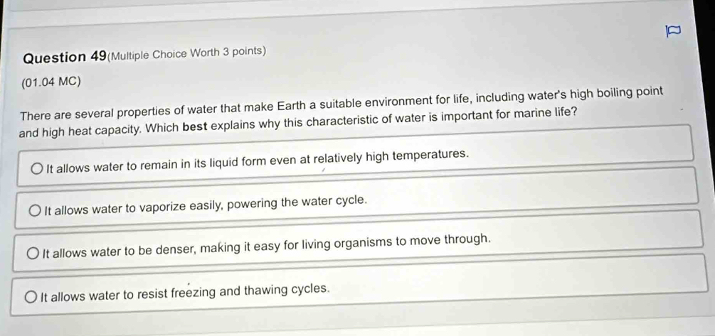 Question 49(Multiple Choice Worth 3 points)
(01.04 MC)
There are several properties of water that make Earth a suitable environment for life, including water's high boiling point
and high heat capacity. Which best explains why this characteristic of water is important for marine life?
It allows water to remain in its liquid form even at relatively high temperatures.
It allows water to vaporize easily, powering the water cycle.
It allows water to be denser, making it easy for living organisms to move through.
It allows water to resist freezing and thawing cycles.