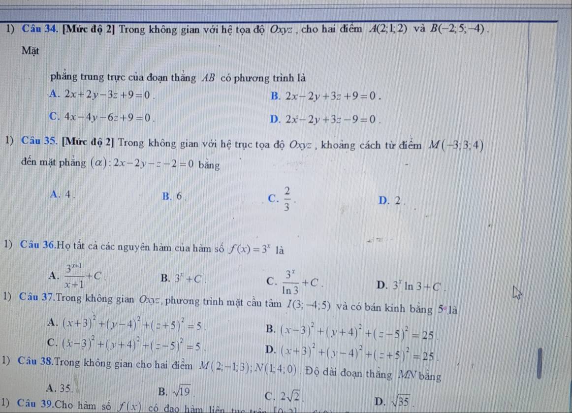 [Mức độ 2] Trong không gian với hệ tọa độ Oxyz , cho hai điểm A(2;1;2) và B(-2;5;-4).
Mặt
phăng trung trực của đoạn thắng AB có phương trình là
A. 2x+2y-3z+9=0. B. 2x-2y+3z+9=0.
C. 4x-4y-6z+9=0. D. 2x-2y+3z-9=0.
1) Câu 35. [Mức độ 2] Trong không gian với hệ trục tọa độ Oxyz , khoảng cách từ điểm M(-3;3;4)
đến mặt phẳng (α) ):2x-2y-z-2=0 bằng
A. 4 . B. 6 . C.  2/3 . D. 2 .
1) Cầu 36.Họ tất cả các nguyên hàm của hàm số f(x)=3^x là
A.  (3^(x+1))/x+1 +C. B. 3^x+C^.. C.  3^x/ln 3 +C. D. 3^xln 3+C
1) Cầu 37.Trong không gian Oxyz , phương trình mặt cầu tâm I(3;-4;5) và có bán kinh bằng 5° là
A. (x+3)^2+(y-4)^2+(z+5)^2=5.
B. (x-3)^2+(y+4)^2+(z-5)^2=25.
C. (x-3)^2+(y+4)^2+(z-5)^2=5.
D. (x+3)^2+(y-4)^2+(z+5)^2=25.
1) Cầu 38.Trong không gian cho hai điểm M(2;-1;3);N(1;4;0).  Độ dài đoạn thăng MN bằng
A. 35. B. sqrt(19).
C. 2sqrt(2).
D. sqrt(35).
1) Câu 39.Cho hàm số f(x) có đạo hàm liên tục trê [6,