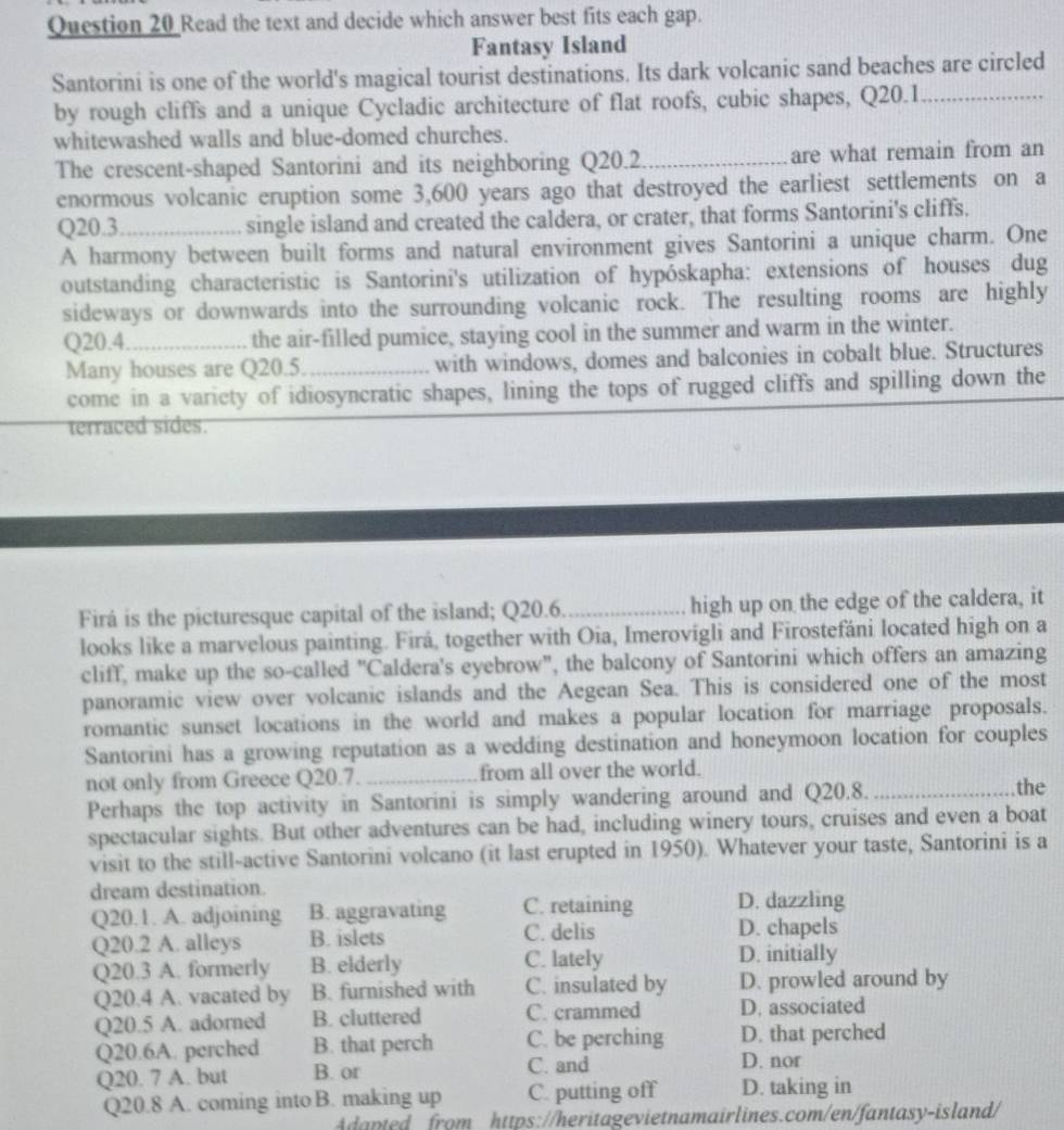 Read the text and decide which answer best fits each gap.
Fantasy Island
Santorini is one of the world's magical tourist destinations. Its dark volcanic sand beaches are circled
by rough cliffs and a unique Cycladic architecture of flat roofs, cubic shapes, Q20.1_
whitewashed walls and blue-domed churches.
The crescent-shaped Santorini and its neighboring Q20.2_ are what remain from an
enormous volcanic eruption some 3,600 years ago that destroyed the earliest settlements on a
Q20.3_ single island and created the caldera, or crater, that forms Santorini's cliffs.
A harmony between built forms and natural environment gives Santorini a unique charm. One
outstanding characteristic is Santorini's utilization of hypóskapha: extensions of houses dug
sideways or downwards into the surrounding volcanic rock. The resulting rooms are highly
Q20.4._ the air-filled pumice, staying cool in the summer and warm in the winter.
Many houses are Q20.5. _with windows, domes and balconies in cobalt blue. Structures
come in a varicty of idiosyncratic shapes, lining the tops of rugged cliffs and spilling down the
_terraced sides.
Firá is the picturesque capital of the island; Q20.6_ high up on the edge of the caldera, it
looks like a marvelous painting. Firá, together with Oia, Imerovigli and Firostefáni located high on a
cliff, make up the so-called "Caldera's eyebrow", the balcony of Santorini which offers an amazing
panoramic view over volcanic islands and the Aegean Sea. This is considered one of the most
romantic sunset locations in the world and makes a popular location for marriage proposals.
Santorini has a growing reputation as a wedding destination and honeymoon location for couples
not only from Greece Q20.7._ from all over the world. _the
Perhaps the top activity in Santorini is simply wandering around and Q20.8.
spectacular sights. But other adventures can be had, including winery tours, cruises and even a boat
visit to the still-active Santorini volcano (it last erupted in 1950). Whatever your taste, Santorini is a
dream destination.
Q20.1. A. adjoining B. aggravating C. retaining D. dazzling
Q20.2 A. alleys B. islets C. delis
D. chapels
Q20.3 A. formerly B. elderly C. lately D. initially
Q20.4 A. vacated by B. furnished with C. insulated by D. prowled around by
Q20.5 A. adorned B. cluttered C. crammed D. associated
Q20.6A. perched B. that perch C. be perching D. that perched
Q20. 7 A. but B. or
C. and D. nor
Q20.8 A. coming into B. making up C. putting off D. taking in
Adapted from https://heritagevietnamairlines.com/en/fantasy-island/