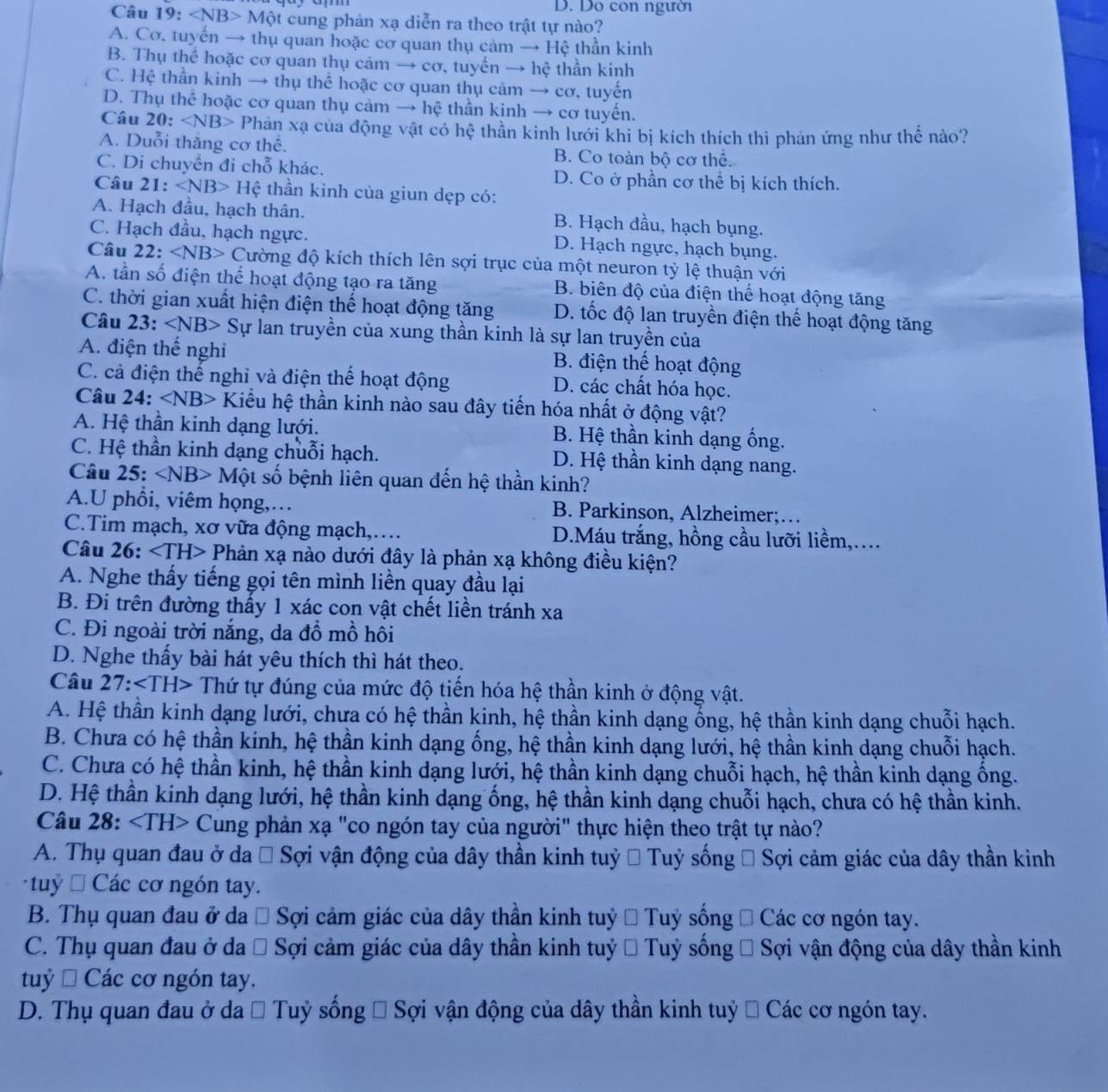 Do con người
Câu 19: Mθ t cung phản xạ diễn ra theo trật tự nào?
A. Cơ. tuyến → thụ quan hoặc cơ quan thụ cảm → Hệ thần kinh
B. Thụ thể hoặc cơ quan thụ cảm → cơ, tuyến → he thần kinh
C. Hệ thần kinh → thụ thể hoặc cơ quan thụ cảm → cơ, tuyến
D. Thụ thể hoặc cơ quan thụ cảm → hệ thần kinh → cơ tuyến.
Câu 20: Phản xạ của động vật có hệ thần kinh lưới khi bị kích thích thì phản ứng như thể nào?
A. Duỗi thăng cơ thể. B. Co toàn bộ cơ thể.
C. Di chuyển đi chỗ khác. D. Co ở phần cơ thể bị kích thích.
Câu 21: ∠ NB>Hhat e thần kinh của giun dẹp có:
A. Hạch đầu, hạch thân. B. Hạch đầu, hạch bụng.
C. Hạch đầu, hạch ngực. D. Hạch ngực, hạch bụng.
Câu 22: ∠ NB> Cường độ kích thích lên sợi trục của một neuron tỷ lệ thuận với
A. tần số điện thể hoạt động tạo ra tăng B. biên độ của điện thể hoạt động tăng
C. thời gian xuất hiện điện thế hoạt động tăng D. tốc độ lan truyền điện thế hoạt động tăng
Câu 23: ∠ NB> Sự lan truyền của xung thần kinh là sự lan truyền của
A. điện thế nghi B. điện thế hoạt động
C. cả điện thế nghỉ và điện thể hoạt động D. các chất hóa học.
Câu 24: ∠ NB> Kiểu hệ thần kinh nào sau đây tiến hóa nhất ở động vật?
A. Hệ thần kinh dạng lưới. B. Hệ thần kinh dạng ống.
C. Hệ thần kinh dạng chuỗi hạch. D. Hệ thần kinh dạng nang.
Câu 25: ∠ NB> - Một số bệnh liên quan đến hệ thần kinh?
A.U phổi, viêm họng,… B. Parkinson, Alzheimer;…
C.Tim mạch, xơ vữa động mạch,…  D.Máu trắng, hồng cầu lưỡi liềm,...
Câu 26: Phản xạ nào dưới đây là phản xạ không điều kiện?
A. Nghe thấy tiếng gọi tên mình liền quay đầu lại
B. Đi trên đường thấy 1 xác con vật chết liền tránh xa
C. Đi ngoài trời nắng, da đồ mồ hôi
D. Nghe thấy bài hát yêu thích thì hát theo.
Câu 27:∠ TH> - Thứ tự đúng của mức độ tiến hóa hệ thần kinh ở động vật.
A. Hệ thần kinh dạng lưới, chưa có hệ thần kinh, hệ thần kinh dạng ổng, hệ thần kinh dạng chuỗi hạch.
B. Chưa có hệ thần kinh, hệ thần kinh dạng ống, hệ thần kinh dạng lưới, hệ thần kinh dạng chuỗi hạch.
C. Chưa có hệ thần kinh, hệ thần kinh dạng lưới, hệ thần kinh dạng chuỗi hạch, hệ thần kinh dạng ông.
D. Hệ thần kinh dạng lưới, hệ thần kinh dạng ống, hệ thần kinh dạng chuỗi hạch, chưa có hệ thần kinh.
Câu 28: Cung phản xạ "co ngón tay của người" thực hiện theo trật tự nào?
A. Thụ quan đau ở da # Sợi vận động của dây thần kinh tuỷ # Tuỷ sống * Sợi cảm giác của dây thần kinh
tuỷ  Các cơ ngón tay.
B. Thụ quan đau ở da # Sợi cảm giác của dây thần kinh tuỷ # Tuỷ sồng # Các cơ ngón tay.
C. Thụ quan đau ở da # Sợi cảm giác của dây thần kinh tuỷ # Tuỷ sống # Sợi vận động của dây thần kinh
tuỷ □ Cac : cơ ngón tay.
D. Thụ quan đau ở da # Tuỷ sống * Sợi vận động của dây thần kinh tuỷ # Các cơ ngón tay.
