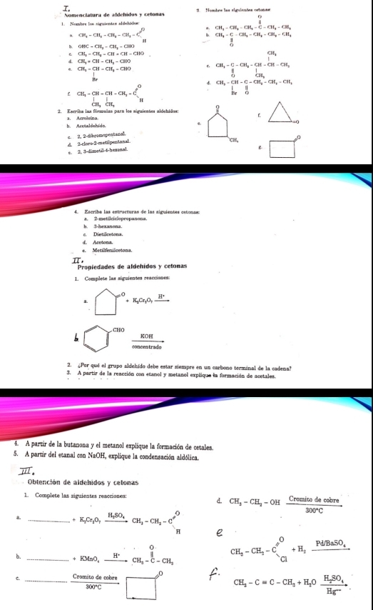 Nomenciatura de afáchidos y cetonas *   ombre las siguienões ostosas
. CH_3-CH_2-CH_4=C-CH_3-CH_2
CH_3=CH_2=CH_3=CH_3=C_5^(9 4 CH_3)-C-CH_2=CH_2-CH_3-CH_3
OHC-CH_2-CHI_2-CHO
t CH_3-CH_3-CH=CH-CHO CH_3-C-CH_2-CH-CH=CHCHCH_3
d. CH_3=CH=CH_2=CIO
CH_3-CH=CH_3=CHO
c.
d
beginarrayr CH_3-CH-CH-CH_3-Clt_3-C_1^(3 CH_3)CH_3endarray CH_3=CH-C-CH_2-CH_2-CH_2=CH_3
2. Escribs las fórzeelas para los siguientes aldchidas:
a. Acroleína.
b. Acetaldehído
c 2, 2-dibramepentanal.
A 2-clors-2-metilpentanal. 
e. 2, 3-dimetal·6-hexenal.

4. Escriba las estructuras de las siguientes estenas:
a. 2-metalciclopropanona
h. 3-hexanona.
c. Dietilcetona.
d. Acetona.
e. Mesilfenilcetona.
I Propiedades de aldehidos y cetonas
1. Complete las siguientes reacciones:
a^(O+K_2)Cr_3O,_ H^+
(-3,4)
CHO
_ KO =
concentrado
2. ¿Por qué el grupo aldehído debe estar siempre en un carbono terminal de la cadena?
3. A partir de la reacción con etanol y metanol explique la formación de acetales.
4. A partír de la butanona y el metanol explique la formación de cetales.
5. A partir del etanal con NaOH, explique la condensación aldólica.
" 
Obtención de aldehidos y celonas
1. Complete las siguientes reacciones:
d CH_3-CH_2-OHxrightarrow Cromitodecobre300°C
a. _ +K_1Cr_2O_7xrightarrow H_2SO_4CH_3-CH_2-C'^O
0
b. _ +KMnO_4xrightarrow H^+CH_3-C-CH_3 CH_2-CH_2-C_1^(0+H_2)frac Pd/BaSO_4
c. _  Cromitodeobre/300°C □° CH_3-C=C-CH_3+H_2Oxrightarrow H_2SO_4.