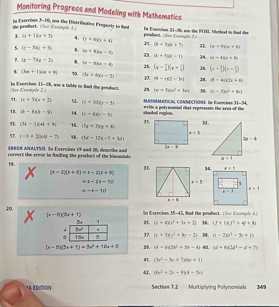 Monitoring Progress and Modeling with Mathematics
In Exercises 3-10, use the Distributive Property to find
the product. (See Example 1.) In Exercises 21-30, use the FOIL Method to find the
product. (See Example 3.)
3. (x+1)(x+3) 4. (y+6)(y+4)
21. (b+3)(b+7) 22. (w+9)(w+6)
5. (z-5)(z+3) 6. (a+8)(a-3) 23. (k+5)(k-1) 24. (x-4)(x+8)
7. (g-7)(g-2) 8. (n-6)(n-4) 26. (z- 5/3 )(z- 2/3 )
25. (q- 3/4 )(q+ 1/4 )
9. (3m+1)(m+9) 10. (5s+6)(s-2) 27. (9-r)(2-3r) 28. (8-4x)(2x+6)
In Exercises 11-18, use a table to find the product.
(See Example 2.) 29. (w+5)(w^2+3w) 30. (v-3)(v^2+8v)
MATHEMATICAL CONNECTIONS In Exercises 31-34,
11. (x+3)(x+2) 12. (y+10)(y-5) write a polynomial that represents the area of the
13. (h-8)(h-9) 14. (c-6)(c-5) shaded region.
31.32.
15. (3k-1)(4k+9) 16. (5g+3)(g+8)
17. (-3+2j)(4j-7) 18. (5d-12)(-7+3d)
ERROR ANALYSIS In Exercises 19 and 20, describe and
correct the error in finding the product of the binomials. 
19.
33.
x (t-2)(t+5)=t-2(t+5)
=t-2t-10
=-t-10
20.
(x-5)(3x+1)
In Exercises 35-42, find the product. (See Example 4.)
3x 1 35. (x+4)(x^2+3x+2) 36, (f+1)(f^2+4f+8)
×
5 37. (y+3)(y^2+8y-2) 38. (t-2)(t^2-5t+1)
(x-5)(3x+1)=3x^2+16x+5 39. (4-b)(5b^2+5b-4) 40. (d+6)(2d^2-d+7)
41. (3e^2-5e+7)(6e+1)
42. (6v^2+2v-9)(4-5v)
"A EDITION Section 7.2 Multiplying Polynomials 349