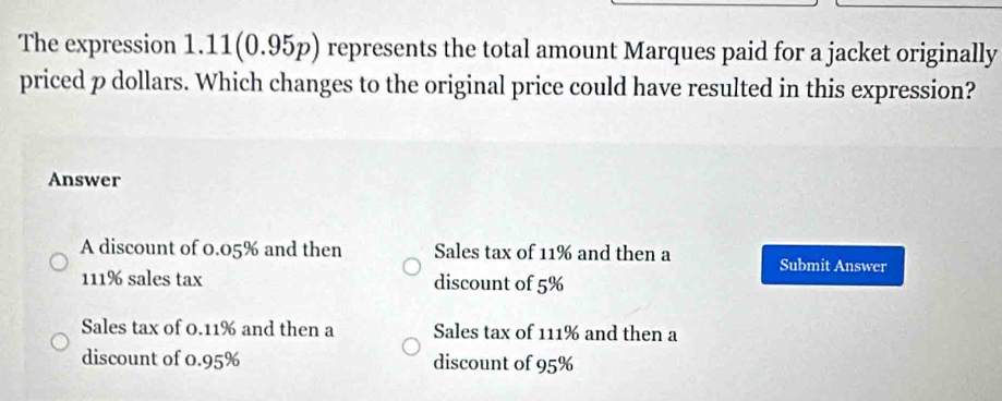 The expression 1. 11(0.95p) represents the total amount Marques paid for a jacket originally
priced p dollars. Which changes to the original price could have resulted in this expression?
Answer
A discount of 0.05% and then Sales tax of 11% and then a Submit Answer
111% sales tax discount of 5%
Sales tax of 0.11% and then a Sales tax of 111% and then a
discount of 0.95% discount of 95%