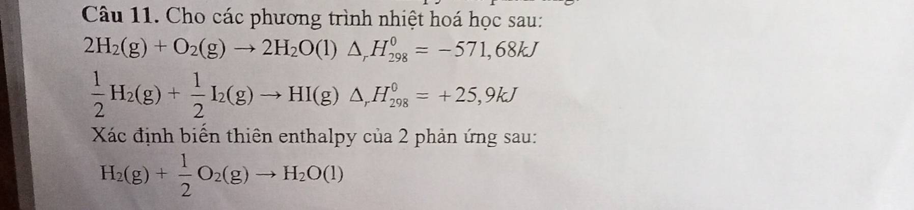 Cho các phương trình nhiệt hoá học sau:
2H_2(g)+O_2(g)to 2H_2O(l)△ _rH_(298)^0=-571,68kJ
 1/2 H_2(g)+ 1/2 I_2(g)to HI(g)△ _rH_(298)^0=+25,9kJ
Xác định biến thiên enthalpy của 2 phản ứng sau:
H_2(g)+ 1/2 O_2(g)to H_2O(l)