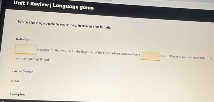 Review | Language game 
Write the appropriate word or phrase in the blank. 
Definition: 
is a big letter that you use for the beginning of the first word in a sentence. Some are a different shape from small letters, for 
example G (and g), R (and r) 
Part of Speech: 
Noun 
Examples: