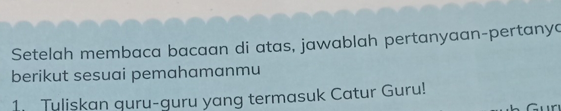 Setelah membaca bacaan di atas, jawablah pertanyaan-pertanya 
berikut sesuai pemahamanmu 
1. Tuliskan quru-guru yang termasuk Catur Guru! 
~