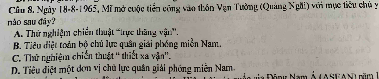 Ngày 18-8-1965, Mĩ mở cuộc tiến công vào thôn Vạn Tường (Quảng Ngãi) với mục tiêu chủ y
nào sau đây?
A. Thử nghiệm chiến thuật “trực thăng vận”.
B. Tiêu diệt toàn bộ chủ lực quân giải phóng miền Nam.
C. Thử nghiệm chiến thuật “ thiết xa vận”.
D. Tiêu diệt một đơn vị chủ lực quân giải phóng miền Nam.
gia ộ ng Nam Á (ASFAN) năm 1