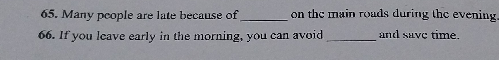 Many people are late because of_ on the main roads during the evening 
66. If you leave early in the morning, you can avoid _and save time.