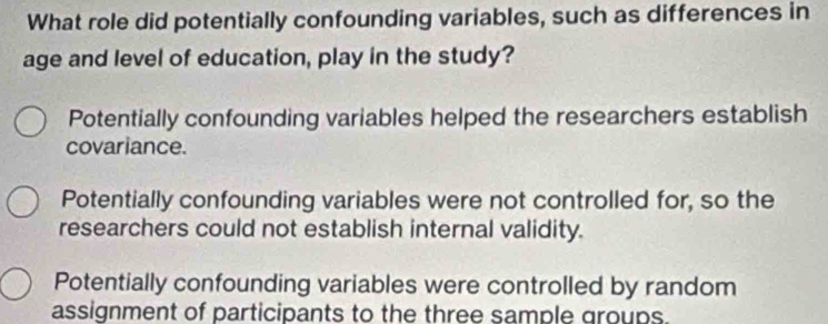 What role did potentially confounding variables, such as differences in
age and level of education, play in the study?
Potentially confounding variables helped the researchers establish
covariance.
Potentially confounding variables were not controlled for, so the
researchers could not establish internal validity.
Potentially confounding variables were controlled by random
assignment of participants to the three sample groups.