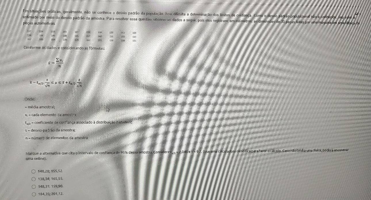 Em situações práticas, geralmente, não se conhece o desvio padrão da população. Isso dificulta a determinação dos limites de confiança. Como o desvio padrão populacional não é conhecido, seu valor é
estimado por meio do desvio padrão da amostra. Para resolver essa questão, observe os dados a seguir, pois eles registram, em milímetros, as dimensões de 30 peças feitas por uma máquina em uma fábrica de
peças automotivas
137 154 159 155 167 159 158 159 155 157 169
154 156 140 149 145 157 160 143
157 1 159 139 129 167 153 150 151
Conforme os dados e considerando as fórmulas:
overline x=frac sumlimits x_in
overline x-t_a/2. s/sqrt(n) ≤ mu ≤ overline x+t_a/2. s/sqrt(n) 
Onde:
= média amostral;
x = cada elemento da amostra;
t = coeficiente de confiança associado à distribuição t-student
s = desvio-padrão da amostra;
n = número de elementos da amostra
Marque a alternativa que cita o intervalo de confiança de 95% dessa amostra. Considere t, = 2,045 e s = 9,7. (Use uma calculadora científica para fazer o cálculo. Caso não tenha uma física, poderá encontrar
uma online).
148, 28; 155, 52.
138, 34; 165, 55.
148, 31; 159, 90.
184, 35; 201, 12.