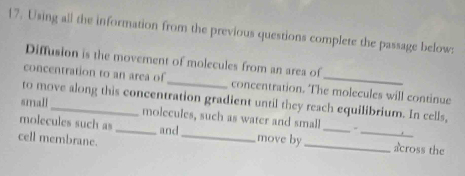 Using all the information from the previous questions complete the passage below: 
Diffusion is the movement of molecules from an area of 
concentration to an area of_ concentration. The molecules will continue 
to move along this concentration gradient until they reach equilibrium. In cells, 
small_ molecules, such as water and small 
molecules such as _and_ move by ___across the 
cell membrane.