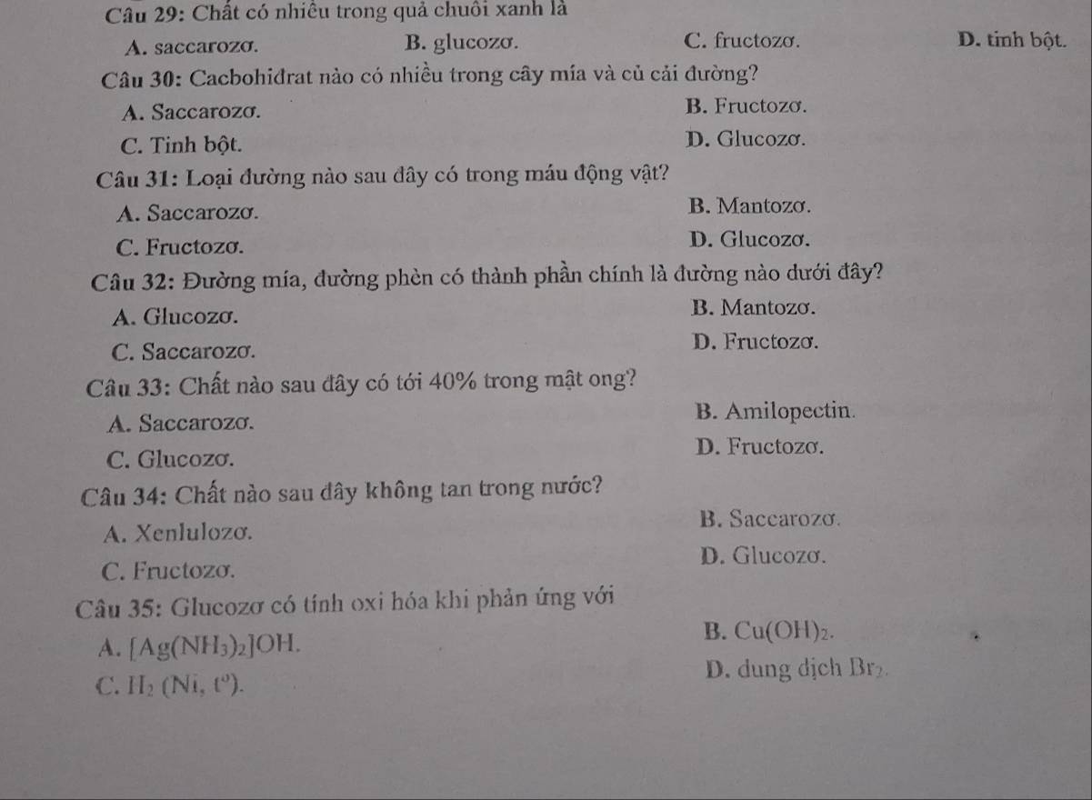 Chất có nhiều trong quả chuồi xanh là
A. saccarozσ. B. glucozσ. C. fructozo. D. tinh bột.
Câu 30: Cacbohiđrat nào có nhiều trong cây mía và củ cải đường?
A. Saccarozo.
B. Fructozo.
C. Tinh bột. D. Glucozσ.
Câu 31: Loại đường nào sau đây có trong máu động vật?
A. Saccarozo. B. Mantozo.
C. Fructozo. D. Glucozơ.
Câu 32: Đường mía, đường phèn có thành phần chính là đường nào dưới đây?
A. Glucozσ.
B. Mantozơ.
C. Saccarozσ.
D. Fructozơ.
Câu 33: Chất nào sau đây có tới 40% trong mật ong?
A. Saccarozo. B. Amilopectin.
D. Fructozo.
C. Glucozσ.
Câu 34: Chất nào sau đây không tan trong nước?
B. Saccarozo.
A. Xenlulozo.
D. Glucozơ.
C. Fructozo.
Câu 35: Glucozơ có tính oxi hóa khi phản ứng với
A. [Ag(NH_3)_2]OH.
B. Cu(OH)_2.
D. dung dịch Br_2. 
C. H_2(Ni,t^0).